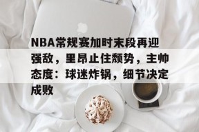 英雄联盟台服官网地址一览-NBA常规赛加时末段再迎强敌，里昂止住颓势，主帅态度：球迷炸锅，细节决定成败的简单介绍